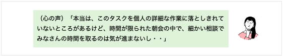 （心の声）「本当は、このタスクを個人の詳細な作業に落としきれていないところがあるけど、時間が限られた朝会の中で、細かい相談でみなさんの時間を取るのは気が進まないし・・」