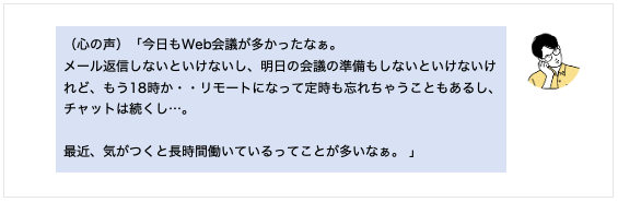 （心の声）「今日もWeb会議が多かったなぁ。 メール返信しないといけないし、明日の会議の準備もしないといけないけど、もう18時か・・リモートになって定時も忘れちゃうこともあるし、チャットは続くし…。 最近、気がつくと長時間働いているってことが多いなぁ。 」