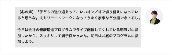 （心の声）「子どもの送り迎えって、いいオン／オフ切り替えになっていると思うな。夫もリモートワークになってうまく家事など分担できてるし。 今日は会社の健康増進プログラムでライブ配信してくれている朝ヨガに参加したから、スッキリして調子良かったな。明日はお昼のプログラムに参加しよう。」